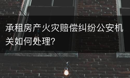 承租房产火灾赔偿纠纷公安机关如何处理？