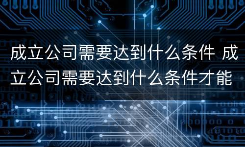 成立公司需要达到什么条件 成立公司需要达到什么条件才能注销