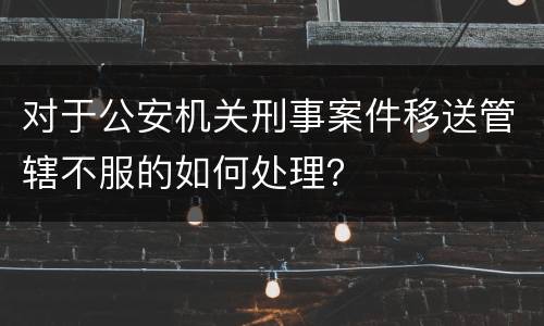 对于公安机关刑事案件移送管辖不服的如何处理？