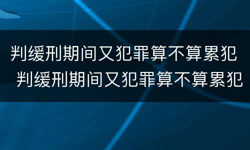 判缓刑期间又犯罪算不算累犯 判缓刑期间又犯罪算不算累犯呢