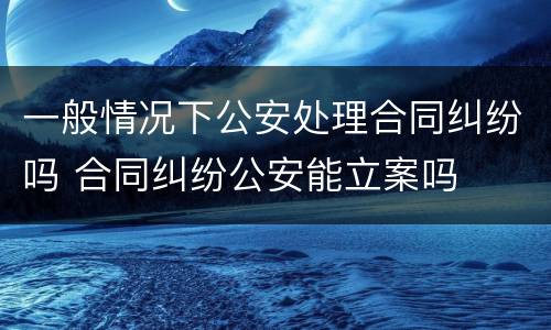 一般情况下公安处理合同纠纷吗 合同纠纷公安能立案吗