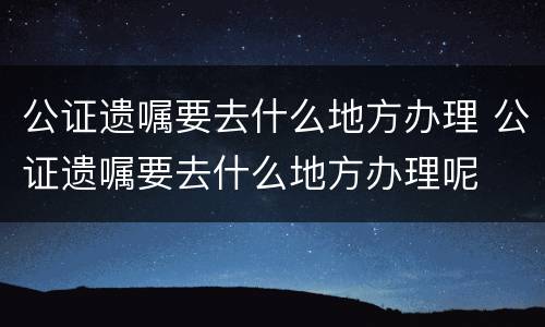 公证遗嘱要去什么地方办理 公证遗嘱要去什么地方办理呢