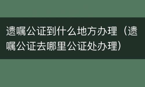 遗嘱公证到什么地方办理（遗嘱公证去哪里公证处办理）