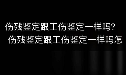 伤残鉴定跟工伤鉴定一样吗？ 伤残鉴定跟工伤鉴定一样吗怎么赔偿