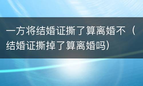 一方将结婚证撕了算离婚不（结婚证撕掉了算离婚吗）
