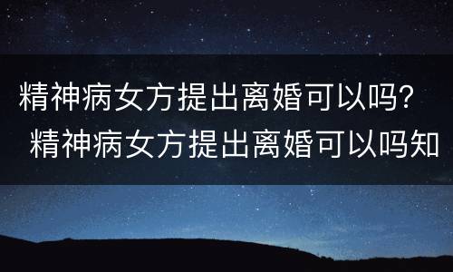 精神病女方提出离婚可以吗？ 精神病女方提出离婚可以吗知乎