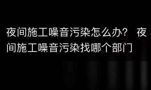 夜间施工噪音污染怎么办？ 夜间施工噪音污染找哪个部门