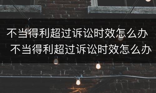 不当得利超过诉讼时效怎么办 不当得利超过诉讼时效怎么办理