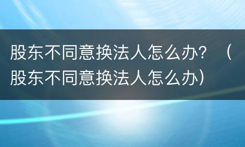 股东不同意换法人怎么办？（股东不同意换法人怎么办）