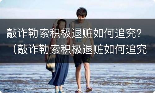 敲诈勒索积极退赃如何追究？（敲诈勒索积极退赃如何追究责任）