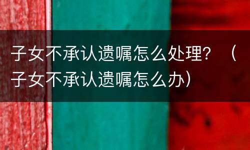子女不承认遗嘱怎么处理？（子女不承认遗嘱怎么办）