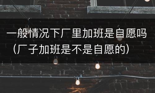 一般情况下厂里加班是自愿吗（厂子加班是不是自愿的）