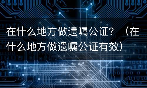 在什么地方做遗嘱公证？（在什么地方做遗嘱公证有效）