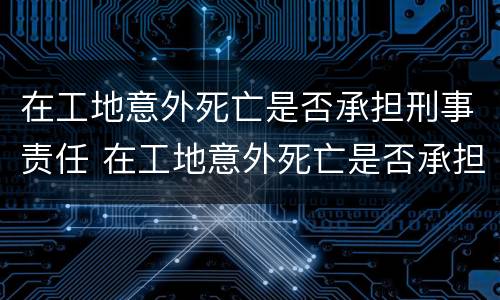 在工地意外死亡是否承担刑事责任 在工地意外死亡是否承担刑事责任呢