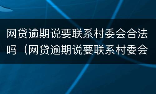 网贷逾期说要联系村委会合法吗（网贷逾期说要联系村委会合法吗是真的吗）
