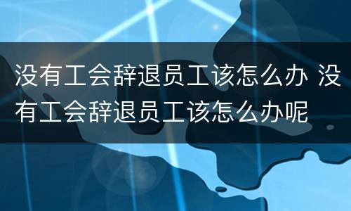 没有工会辞退员工该怎么办 没有工会辞退员工该怎么办呢