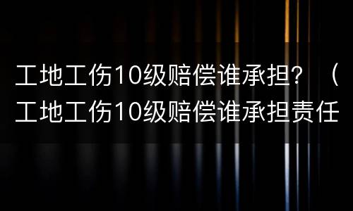 工地工伤10级赔偿谁承担？（工地工伤10级赔偿谁承担责任）