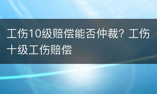 工伤10级赔偿能否仲裁? 工伤十级工伤赔偿