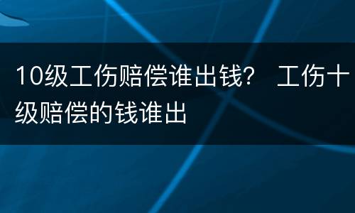 10级工伤赔偿谁出钱？ 工伤十级赔偿的钱谁出