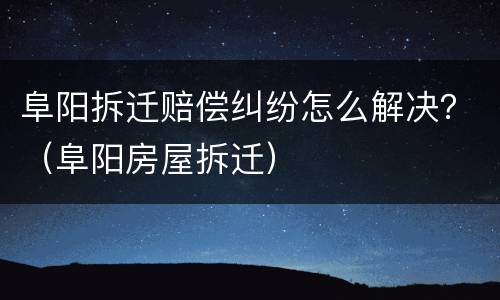 阜阳拆迁赔偿纠纷怎么解决？（阜阳房屋拆迁）