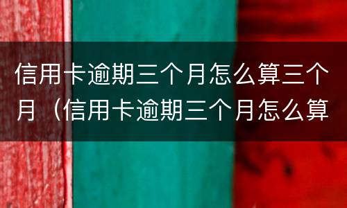 信用卡逾期三个月怎么算三个月（信用卡逾期三个月怎么算三个月的利息）