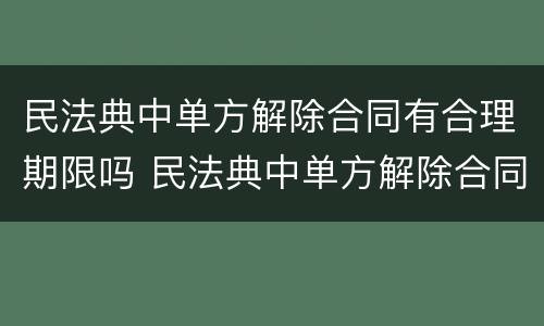 民法典中单方解除合同有合理期限吗 民法典中单方解除合同有合理期限吗为什么