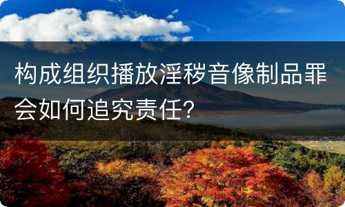 构成组织播放淫秽音像制品罪会如何追究责任？