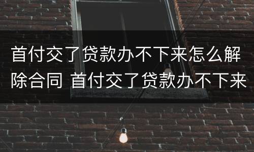 首付交了贷款办不下来怎么解除合同 首付交了贷款办不下来怎么解除合同呢