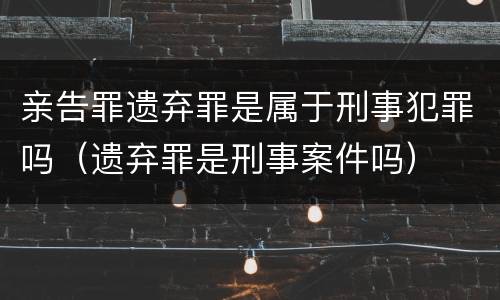 亲告罪遗弃罪是属于刑事犯罪吗（遗弃罪是刑事案件吗）