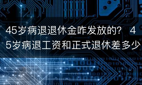 45岁病退退休金咋发放的？ 45岁病退工资和正式退休差多少