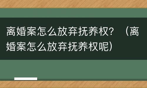 离婚案怎么放弃抚养权？（离婚案怎么放弃抚养权呢）