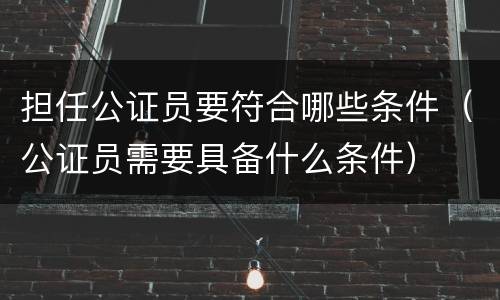担任公证员要符合哪些条件（公证员需要具备什么条件）