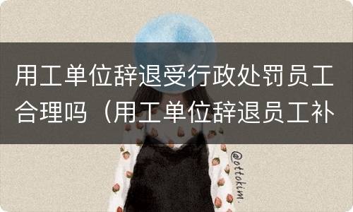 用工单位辞退受行政处罚员工合理吗（用工单位辞退员工补偿）