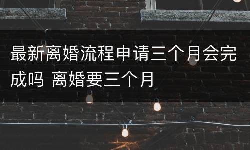 最新离婚流程申请三个月会完成吗 离婚要三个月