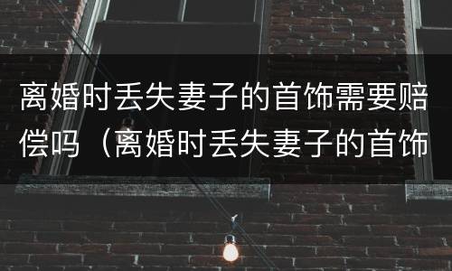 离婚时丢失妻子的首饰需要赔偿吗（离婚时丢失妻子的首饰需要赔偿吗知乎）