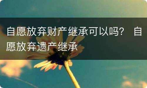 自愿放弃财产继承可以吗？ 自愿放弃遗产继承