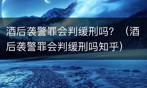 酒后袭警罪会判缓刑吗？（酒后袭警罪会判缓刑吗知乎）