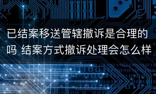 已结案移送管辖撤诉是合理的吗 结案方式撤诉处理会怎么样