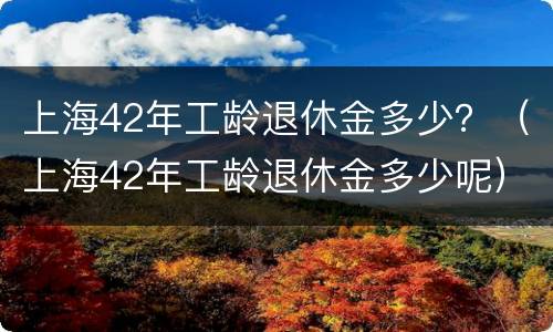 上海42年工龄退休金多少？（上海42年工龄退休金多少呢）