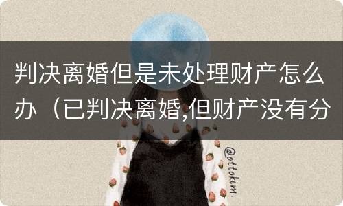 判决离婚但是未处理财产怎么办（已判决离婚,但财产没有分割）