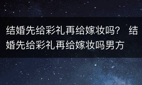 结婚先给彩礼再给嫁妆吗？ 结婚先给彩礼再给嫁妆吗男方