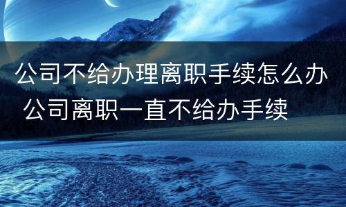 公司不给办理离职手续怎么办 公司离职一直不给办手续