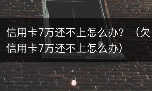 信用卡7万还不上怎么办？（欠信用卡7万还不上怎么办）