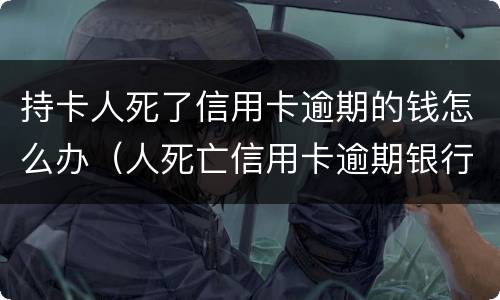 持卡人死了信用卡逾期的钱怎么办（人死亡信用卡逾期银行多久起诉）