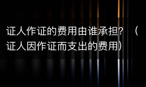 证人作证的费用由谁承担？（证人因作证而支出的费用）