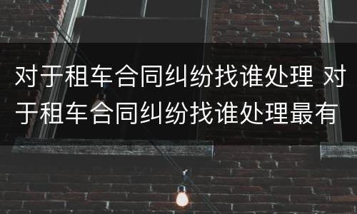 对于租车合同纠纷找谁处理 对于租车合同纠纷找谁处理最有效