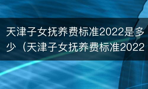 天津子女抚养费标准2022是多少（天津子女抚养费标准2022是多少呢）