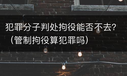 犯罪分子判处拘役能否不去？（管制拘役算犯罪吗）