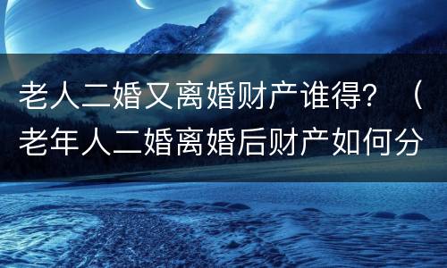 老人二婚又离婚财产谁得？（老年人二婚离婚后财产如何分配）
