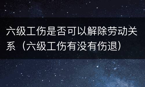 六级工伤是否可以解除劳动关系（六级工伤有没有伤退）